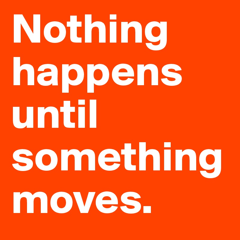 Nothing happens until something moves.