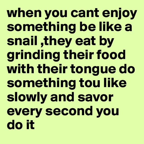 when you cant enjoy something be like a snail ,they eat by grinding their food with their tongue do something tou like slowly and savor every second you do it
