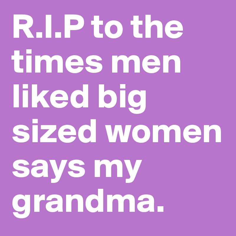 R.I.P to the times men liked big sized women says my grandma.