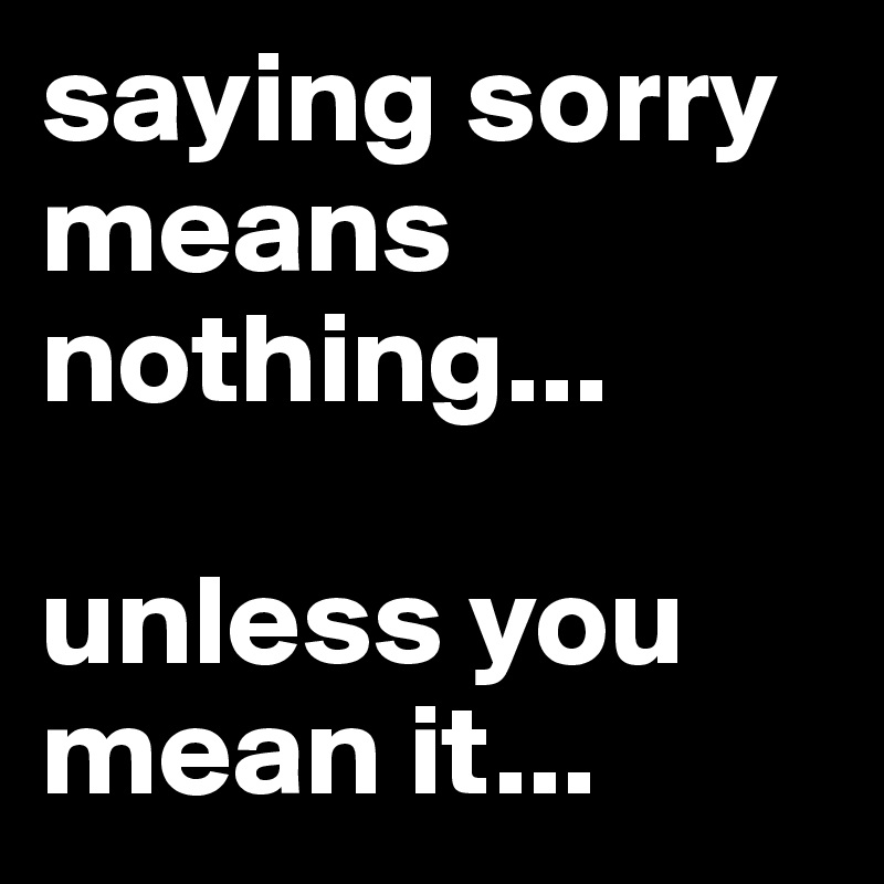 saying sorry means nothing...

unless you mean it... 