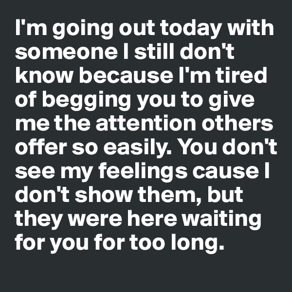 I'm going out today with someone I still don't know because I'm tired of begging you to give me the attention others offer so easily. You don't see my feelings cause I don't show them, but they were here waiting for you for too long.