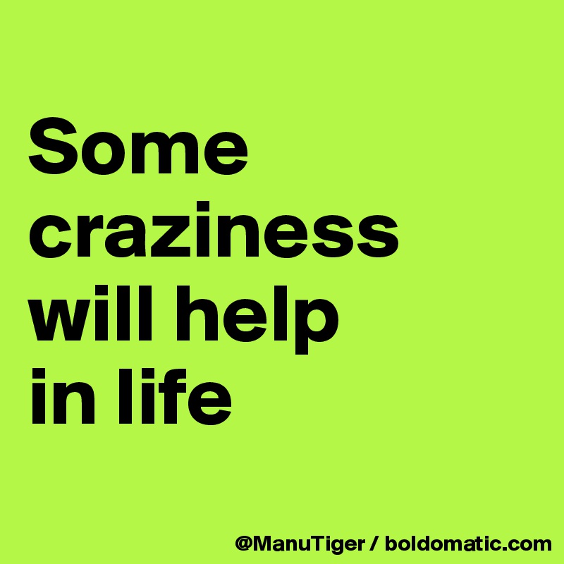 
Some craziness will help 
in life

