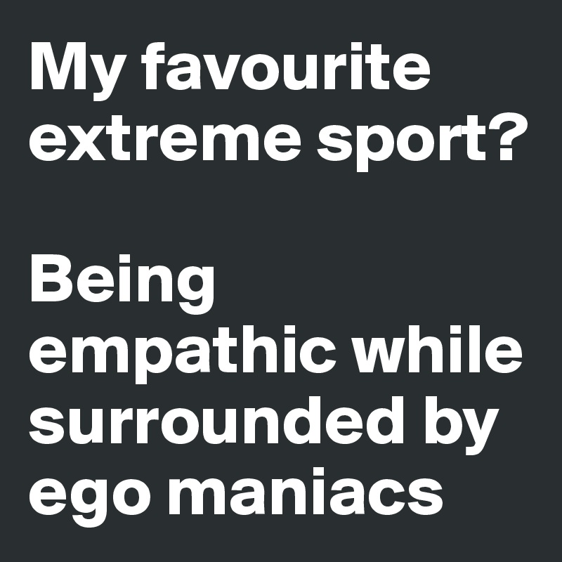 My favourite extreme sport?

Being empathic while surrounded by ego maniacs