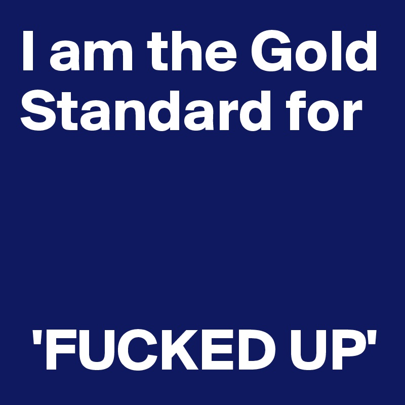 I am the Gold Standard for 


  
 'FUCKED UP'