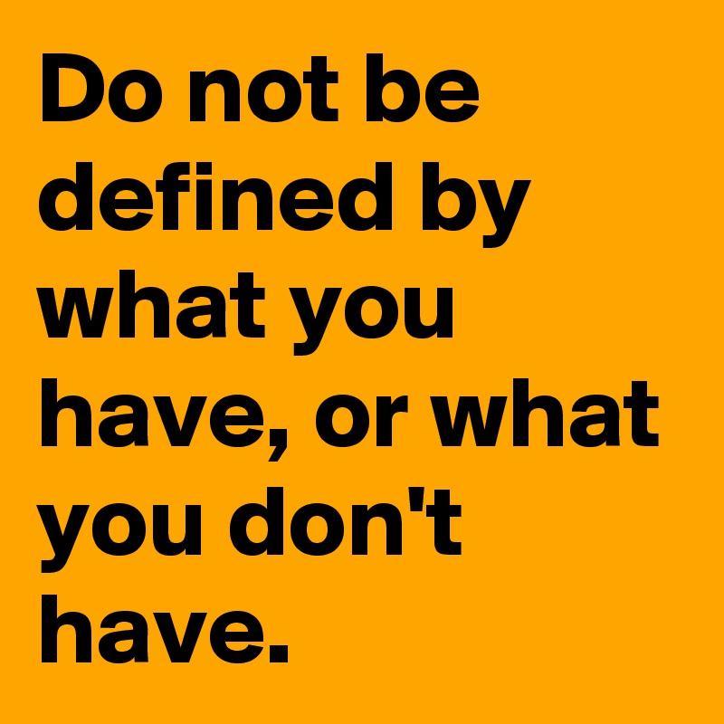 Do not be defined by what you have, or what you don't have.