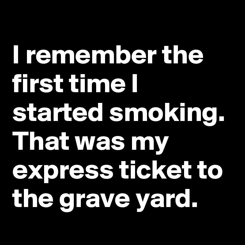 
I remember the first time I started smoking. That was my express ticket to the grave yard.