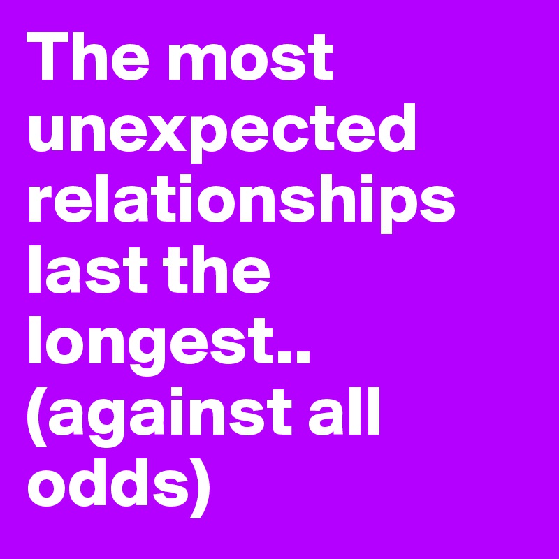 The most unexpected relationships last the longest..
(against all odds)