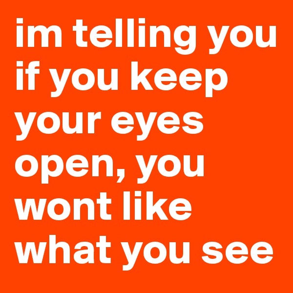 im telling you if you keep your eyes open, you wont like what you see