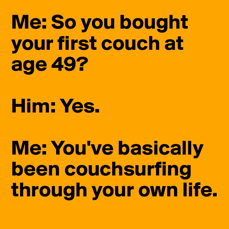 Me: So you bought your first couch at age 49?

Him: Yes.

Me: You've basically been couchsurfing through your own life.
