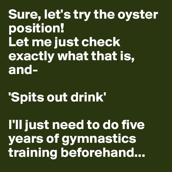 Sure, let's try the oyster position!
Let me just check exactly what that is, and-

'Spits out drink'

I'll just need to do five years of gymnastics training beforehand...