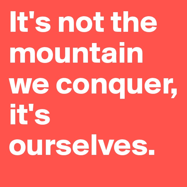 It's not the mountain we conquer, it's ourselves.