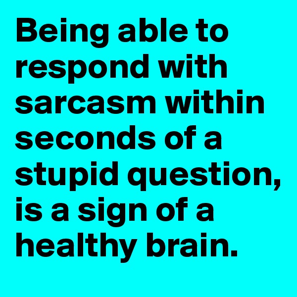 Being able to respond with sarcasm within seconds of a stupid question, is a sign of a healthy brain.