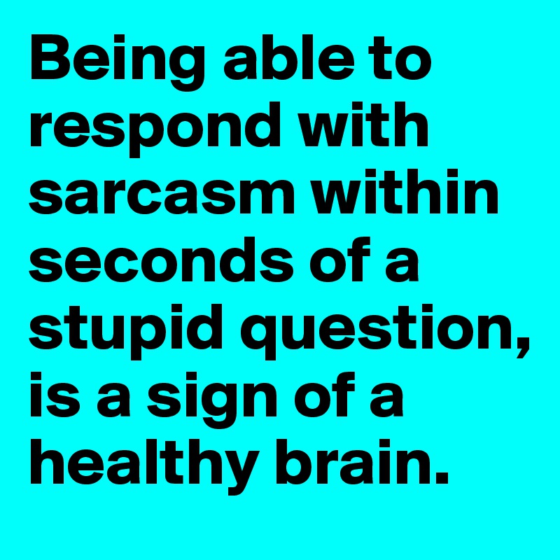 Being able to respond with sarcasm within seconds of a stupid question, is a sign of a healthy brain.