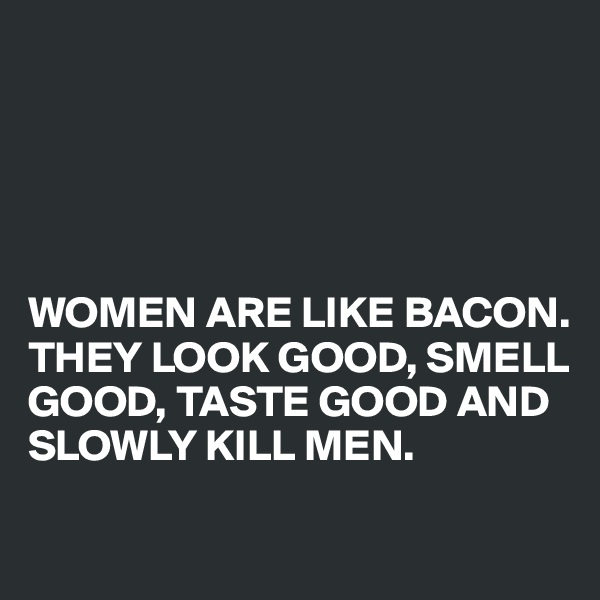 





WOMEN ARE LIKE BACON.
THEY LOOK GOOD, SMELL GOOD, TASTE GOOD AND SLOWLY KILL MEN.