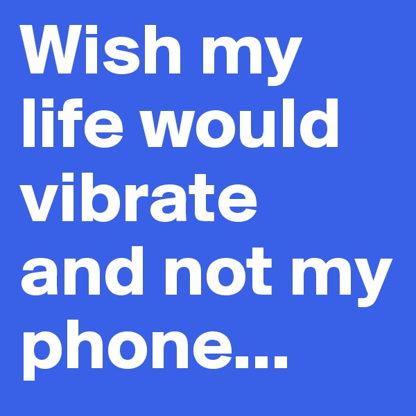 Wish my life would vibrate and not my phone...