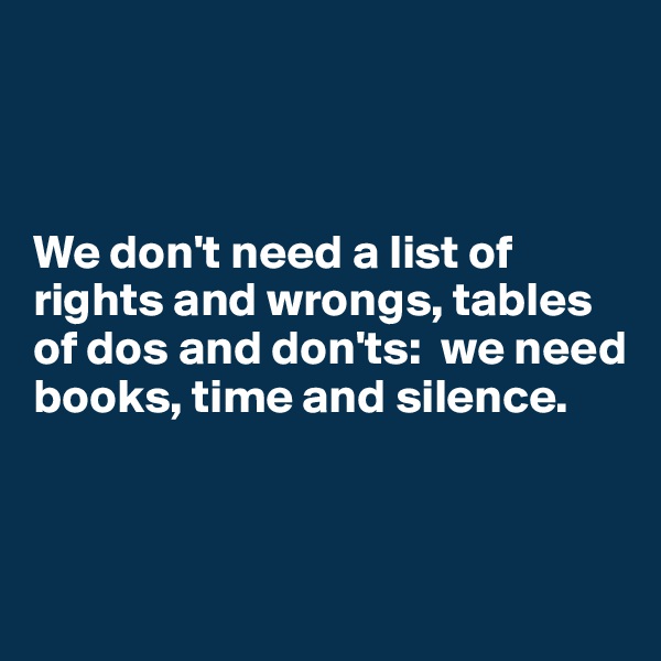 



We don't need a list of 
rights and wrongs, tables of dos and don'ts:  we need books, time and silence.



