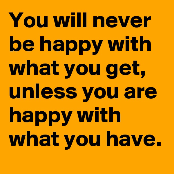 You will never be happy with what you get, unless you are happy with what you have.
