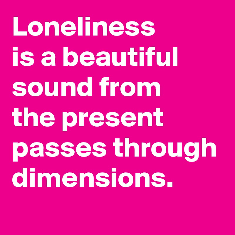 Loneliness
is a beautiful sound from
the present passes through dimensions.