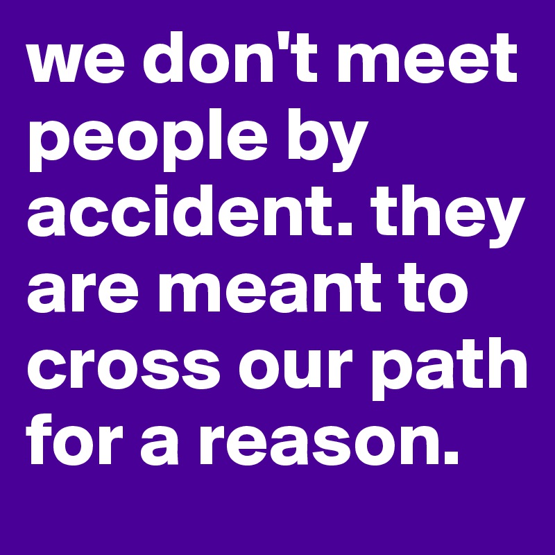 we don't meet people by accident. they are meant to cross our path for a reason. 