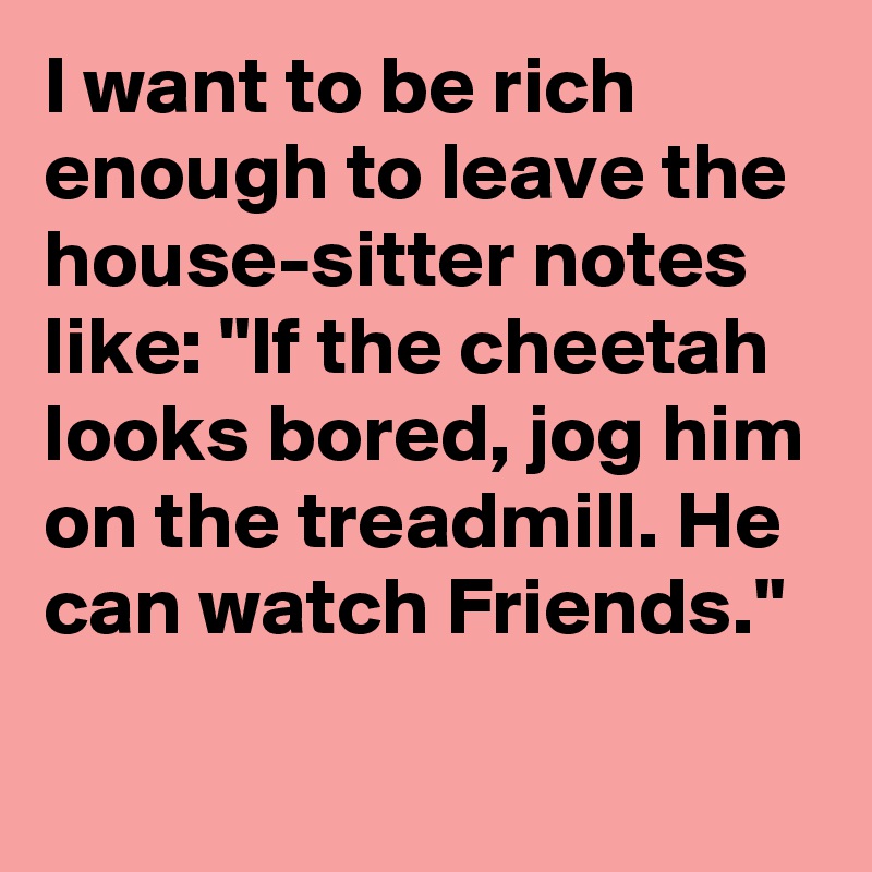 I want to be rich enough to leave the house-sitter notes like: "If the cheetah looks bored, jog him on the treadmill. He can watch Friends."