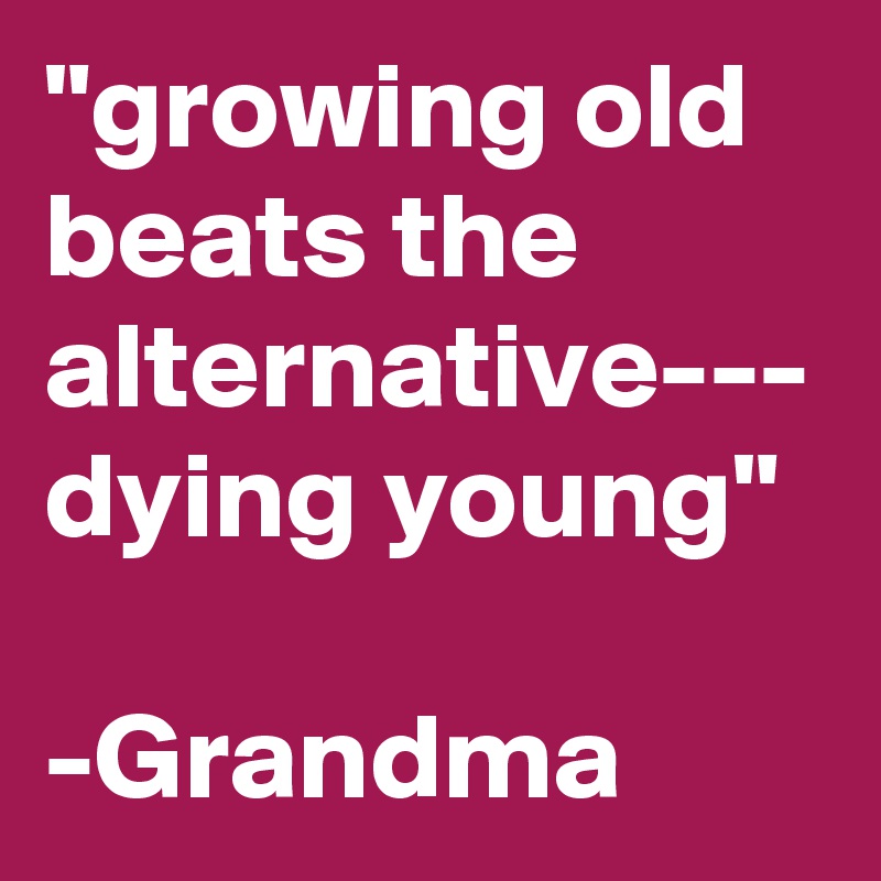 "growing old beats the alternative--- dying young"

-Grandma