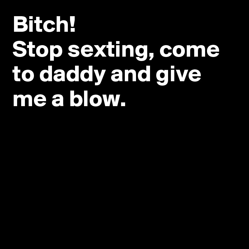 Bitch!
Stop sexting, come to daddy and give me a blow.




