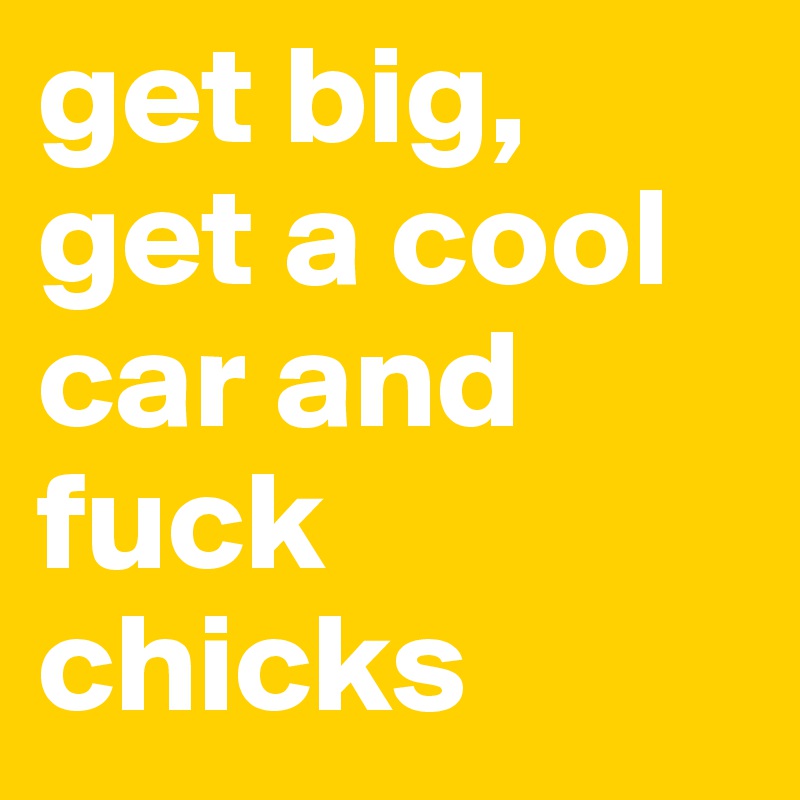 get big, get a cool car and fuck chicks
