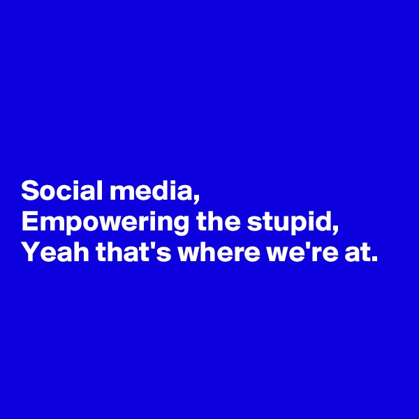 




Social media,
Empowering the stupid,
Yeah that's where we're at.



