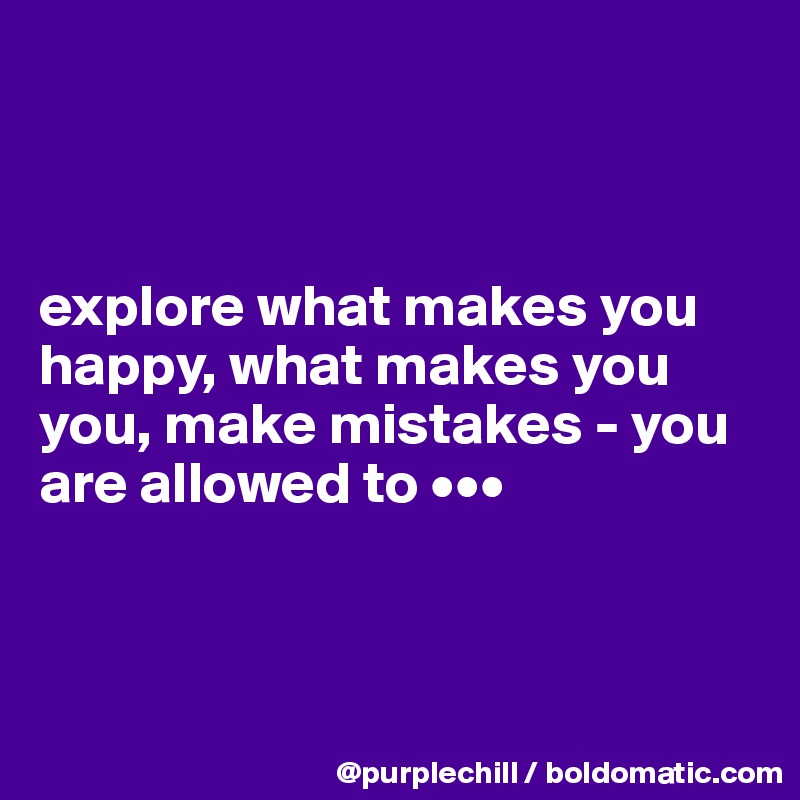



explore what makes you happy, what makes you you, make mistakes - you are allowed to •••



