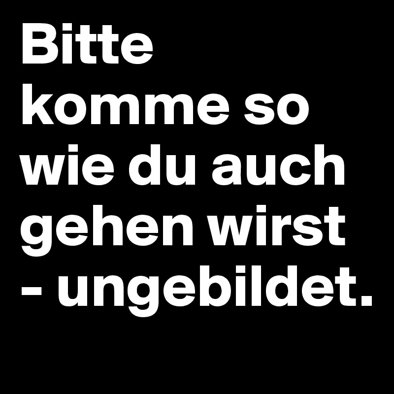 Bitte komme so wie du auch gehen wirst - ungebildet.