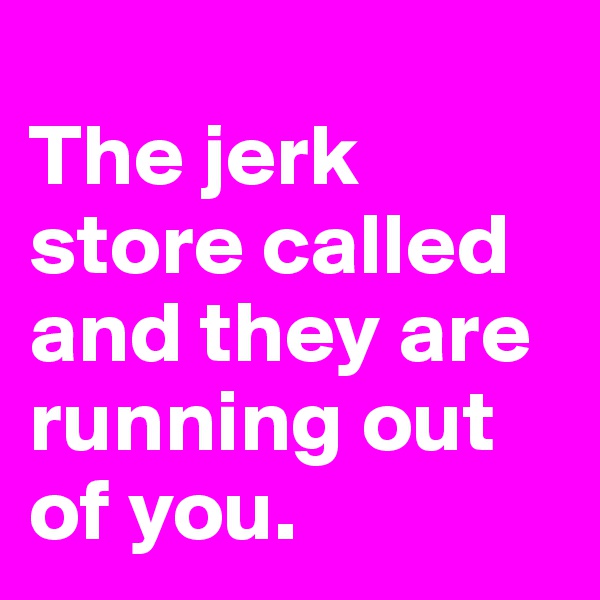 
The jerk store called and they are running out of you.