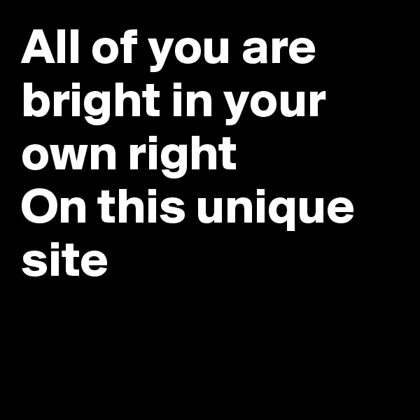 All of you are bright in your own right
On this unique  site

