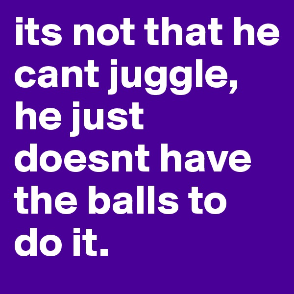 its not that he cant juggle,
he just doesnt have the balls to do it.