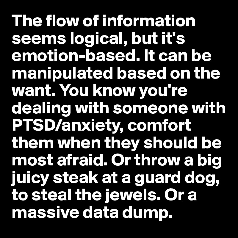 The flow of information seems logical, but it's emotion-based. It can be manipulated based on the want. You know you're dealing with someone with PTSD/anxiety, comfort them when they should be most afraid. Or throw a big juicy steak at a guard dog, to steal the jewels. Or a massive data dump.