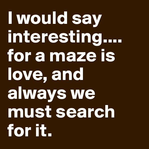 I would say interesting.... for a maze is love, and always we must search for it.