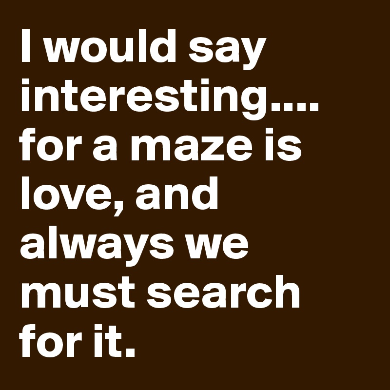 I would say interesting.... for a maze is love, and always we must search for it.