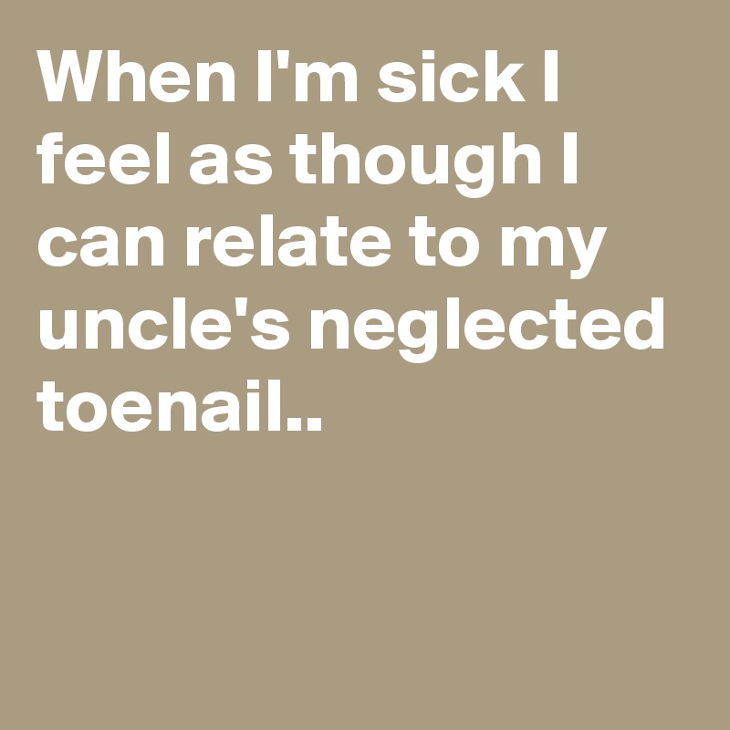 When I'm sick I feel as though I can relate to my uncle's neglected toenail..


