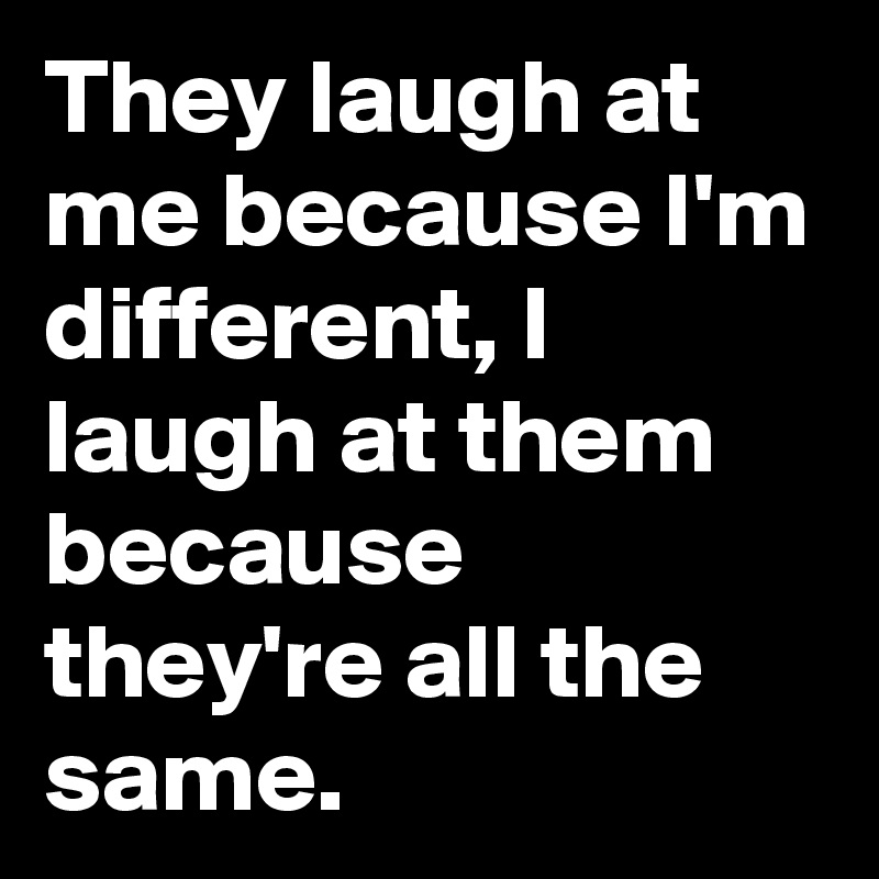 They laugh at me because I'm different, I laugh at them because they're all the same.