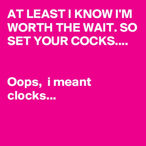 AT LEAST I KNOW I'M  WORTH THE WAIT. SO SET YOUR COCKS....


Oops,  i meant clocks...

