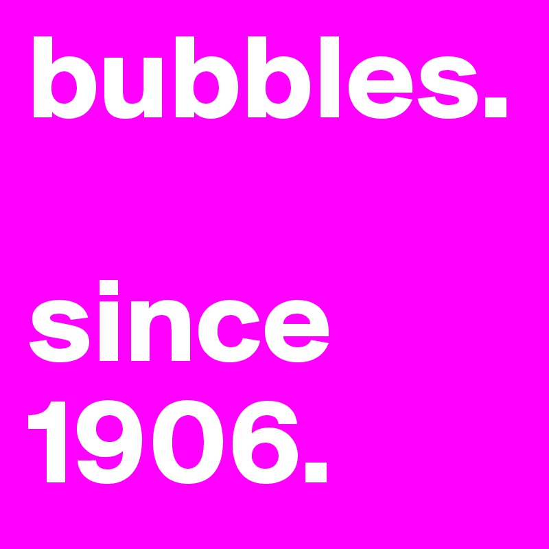 bubbles.

since 1906.