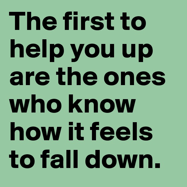 The first to help you up are the ones who know how it feels to fall down. 