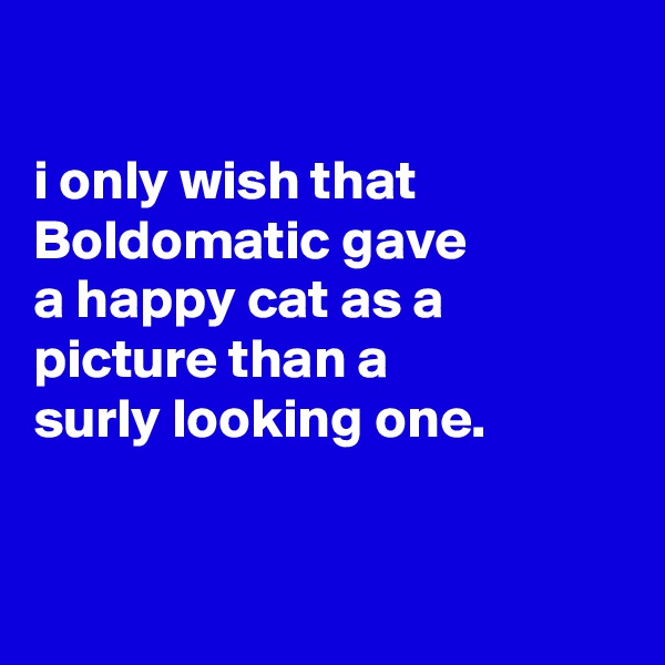 

i only wish that Boldomatic gave
a happy cat as a
picture than a
surly looking one.


