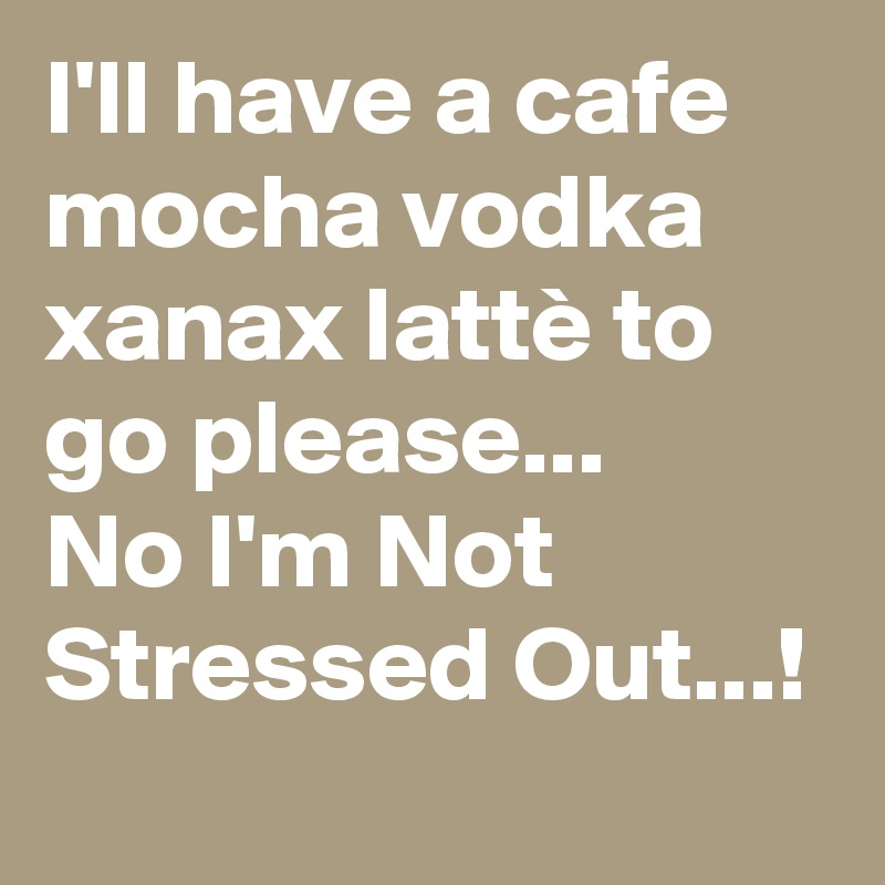 I'll have a cafe mocha vodka xanax lattè to go please...        No I'm Not Stressed Out...!