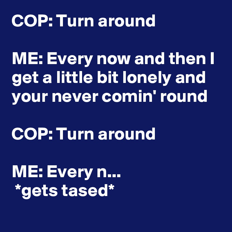 COP: Turn around 

ME: Every now and then I get a little bit lonely and your never comin' round

COP: Turn around

ME: Every n...
 *gets tased* 