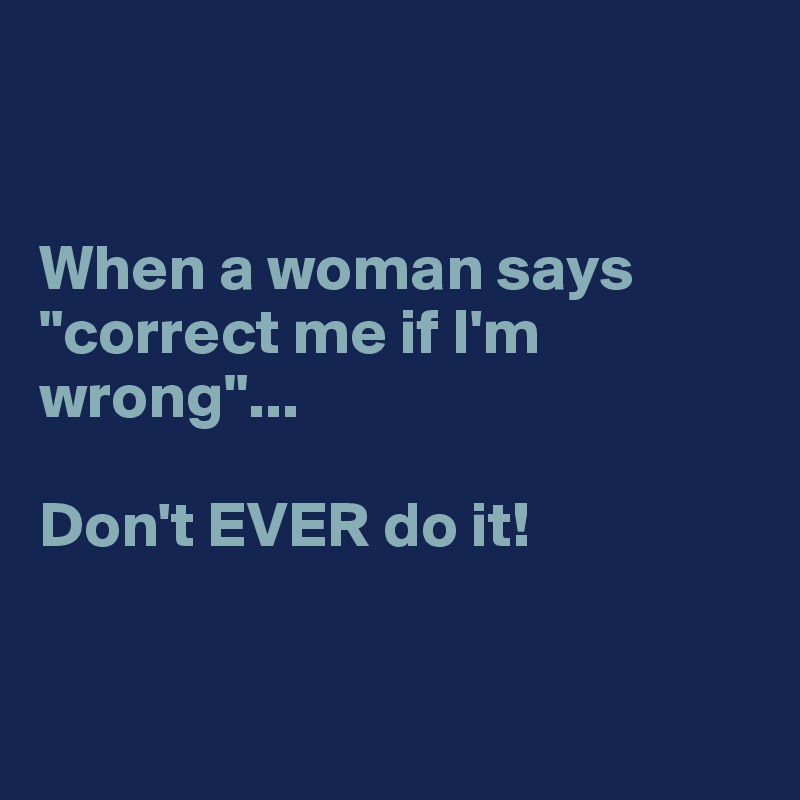 


When a woman says "correct me if I'm wrong"... 

Don't EVER do it! 


