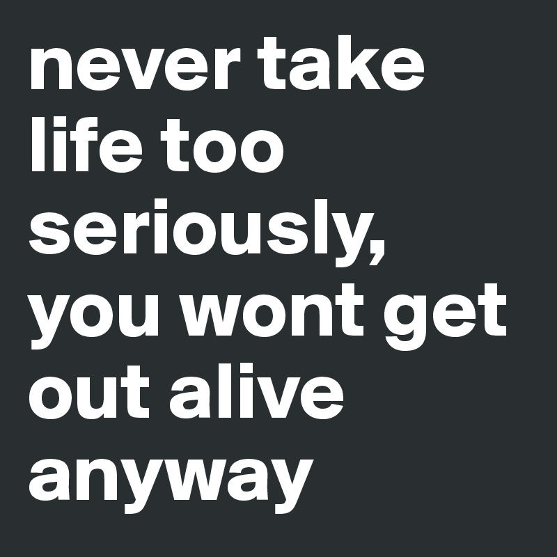 never take life too seriously, you wont get out alive anyway