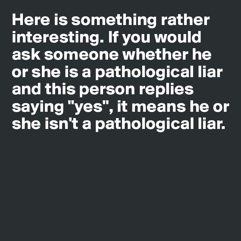 Here is something rather interesting. If you would ask someone whether he or she is a pathological liar and this person replies saying "yes", it means he or she isn't a pathological liar. 




