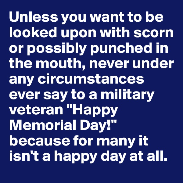 Unless you want to be looked upon with scorn or possibly punched in the mouth, never under any circumstances ever say to a military veteran "Happy Memorial Day!" because for many it isn't a happy day at all.