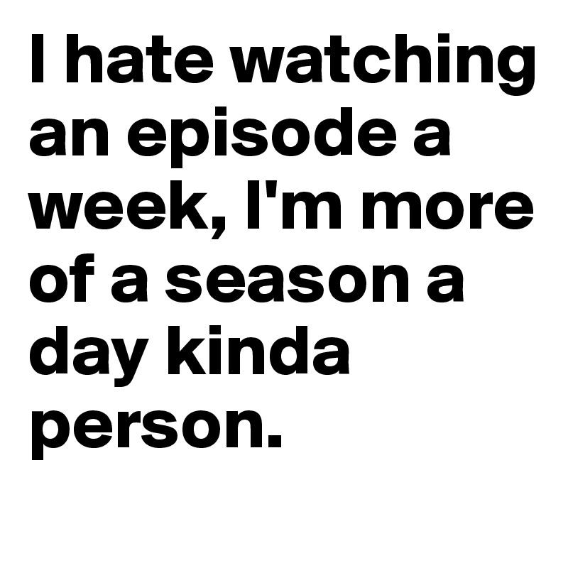 I hate watching an episode a week, I'm more of a season a day kinda person.