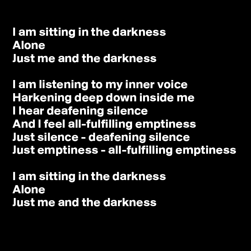 
I am sitting in the darkness
Alone
Just me and the darkness

I am listening to my inner voice
Harkening deep down inside me
I hear deafening silence
And I feel all-fulfilling emptiness
Just silence - deafening silence
Just emptiness - all-fulfilling emptiness

I am sitting in the darkness
Alone
Just me and the darkness

